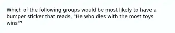 Which of the following groups would be most likely to have a bumper sticker that reads, "He who dies with the most toys wins"?