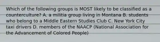 Which of the following groups is MOST likely to be classified as a counterculture? A. a militia group living in Montana B. students who belong to a Middle Eastern Studies Club C. New York City taxi drivers D. members of the NAACP (National Association for the Advancement of Colored People)