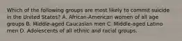 Which of the following groups are most likely to commit suicide in the United States? A. African-American women of all age groups B. Middle-aged Caucasian men C. Middle-aged Latino men D. Adolescents of all ethnic and racial groups.