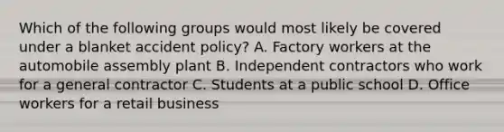 Which of the following groups would most likely be covered under a blanket accident policy? A. Factory workers at the automobile assembly plant B. Independent contractors who work for a general contractor C. Students at a public school D. Office workers for a retail business