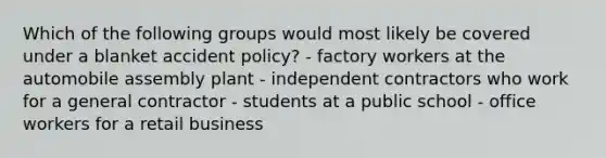 Which of the following groups would most likely be covered under a blanket accident policy? - factory workers at the automobile assembly plant - independent contractors who work for a general contractor - students at a public school - office workers for a retail business