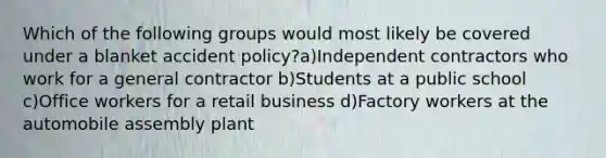 Which of the following groups would most likely be covered under a blanket accident policy?a)Independent contractors who work for a general contractor b)Students at a public school c)Office workers for a retail business d)Factory workers at the automobile assembly plant