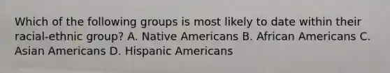 Which of the following groups is most likely to date within their racial-ethnic group? A. Native Americans B. African Americans C. Asian Americans D. Hispanic Americans