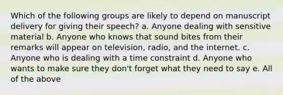 Which of the following groups are likely to depend on manuscript delivery for giving their speech? a. Anyone dealing with sensitive material b. Anyone who knows that sound bites from their remarks will appear on television, radio, and the internet. c. Anyone who is dealing with a time constraint d. Anyone who wants to make sure they don't forget what they need to say e. All of the above