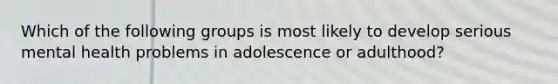 Which of the following groups is most likely to develop serious mental health problems in adolescence or adulthood?