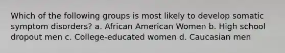 Which of the following groups is most likely to develop somatic symptom disorders? a. African American Women b. High school dropout men c. College-educated women d. Caucasian men