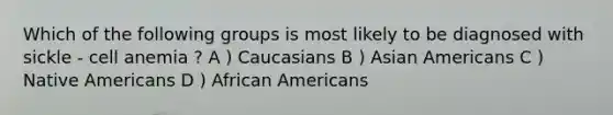 Which of the following groups is most likely to be diagnosed with sickle - cell anemia ? A ) Caucasians B ) <a href='https://www.questionai.com/knowledge/kwuWh8Kr2I-asian-americans' class='anchor-knowledge'>asian americans</a> C ) <a href='https://www.questionai.com/knowledge/k3QII3MXja-native-americans' class='anchor-knowledge'>native americans</a> D ) <a href='https://www.questionai.com/knowledge/kktT1tbvGH-african-americans' class='anchor-knowledge'>african americans</a>