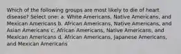 Which of the following groups are most likely to die of heart disease? Select one: a. White Americans, Native Americans, and Mexican Americans b. African Americans, Native Americans, and Asian Americans c. African Americans, Native Americans, and Mexican Americans d. African Americans, Japanese Americans, and Mexican Americans