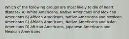 Which of the following groups are most likely to die of heart disease? A) White Americans, Native Americans and Mexican Americans B) African Americans, Native Americans and Mexican Americans C) African Americans, Native Americans and Asian Americans D) African Americans, Japanese Americans and Mexican Americans