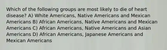 Which of the following groups are most likely to die of heart disease? A) White Americans, Native Americans and Mexican Americans B) African Americans, Native Americans and Mexican Americans C) African Americans, Native Americans and Asian Americans D) African Americans, Japanese Americans and Mexican Americans