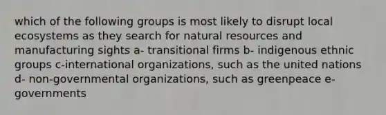 which of the following groups is most likely to disrupt local ecosystems as they search for <a href='https://www.questionai.com/knowledge/k6l1d2KrZr-natural-resources' class='anchor-knowledge'>natural resources</a> and manufacturing sights a- transitional firms b- indigenous ethnic groups c-international organizations, such as the united nations d- non-governmental organizations, such as greenpeace e- governments