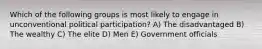 Which of the following groups is most likely to engage in unconventional political participation? A) The disadvantaged B) The wealthy C) The elite D) Men E) Government officials