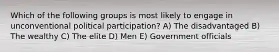 Which of the following groups is most likely to engage in unconventional political participation? A) The disadvantaged B) The wealthy C) The elite D) Men E) Government officials