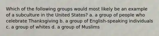 Which of the following groups would most likely be an example of a subculture in the United States? a. a group of people who celebrate Thanksgiving b. a group of English-speaking individuals c. a group of whites d. a group of Muslims