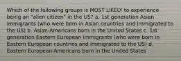 Which of the following groups is MOST LIKELY to experience being an "alien citizen" in the US? a. 1st generation Asian immigrants (who were born in Asian countries and immigrated to the US) b. Asian-Americans born in the United States c. 1st generation Eastern European immigrants (who were born in Eastern European countries and immigrated to the US) d. Eastern European-Americans born in the United States