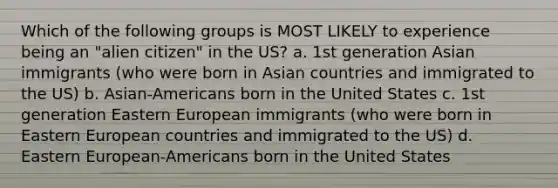 Which of the following groups is MOST LIKELY to experience being an "alien citizen" in the US? a. 1st generation Asian immigrants (who were born in Asian countries and immigrated to the US) b. Asian-Americans born in the United States c. 1st generation Eastern European immigrants (who were born in Eastern European countries and immigrated to the US) d. Eastern European-Americans born in the United States