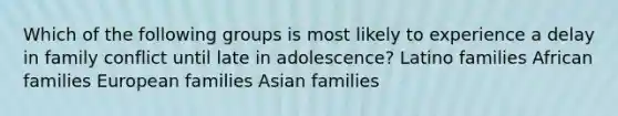 Which of the following groups is most likely to experience a delay in family conflict until late in adolescence? Latino families African families European families Asian families