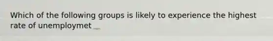 Which of the following groups is likely to experience the highest rate of unemploymet