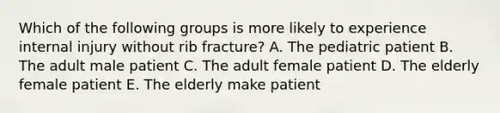 Which of the following groups is more likely to experience internal injury without rib fracture? A. The pediatric patient B. The adult male patient C. The adult female patient D. The elderly female patient E. The elderly make patient