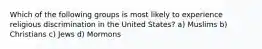 Which of the following groups is most likely to experience religious discrimination in the United States? a) Muslims b) Christians c) Jews d) Mormons