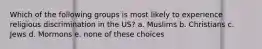 Which of the following groups is most likely to experience religious discrimination in the US? a. Muslims b. Christians c. Jews d. Mormons e. none of these choices