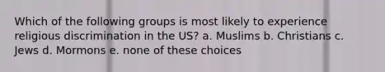 Which of the following groups is most likely to experience religious discrimination in the US? a. Muslims b. Christians c. Jews d. Mormons e. none of these choices