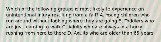 Which of the following groups is most likely to experience an unintentional injury resulting from a fall? A. Young children who run around without looking where they are going B. Toddlers who are just learning to walk C. Adults who are always in a hurry, rushing from here to there D. Adults who are older than 65 years