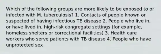 Which of the following groups are more likely to be exposed to or infected with M. tuberculosis? 1. Contacts of people known or suspected of having infectious TB disease 2. People who live in, or have lived in, high-risk congregate settings (for example, homeless shelters or correctional facilities) 3. Health care workers who serve patients with TB disease 4. People who have unprotected sex