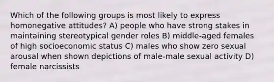 Which of the following groups is most likely to express homonegative attitudes? A) people who have strong stakes in maintaining stereotypical gender roles B) middle-aged females of high socioeconomic status C) males who show zero sexual arousal when shown depictions of male-male sexual activity D) female narcissists