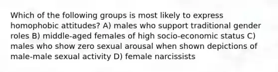 Which of the following groups is most likely to express homophobic attitudes? A) males who support traditional gender roles B) middle-aged females of high socio-economic status C) males who show zero sexual arousal when shown depictions of male-male sexual activity D) female narcissists