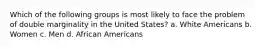 Which of the following groups is most likely to face the problem of double marginality in the United States? a. White Americans b. Women c. Men d. African Americans