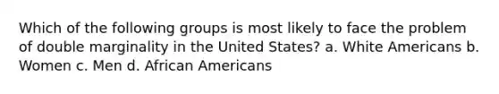 Which of the following groups is most likely to face the problem of double marginality in the United States? a. White Americans b. Women c. Men d. African Americans