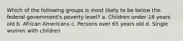 Which of the following groups is most likely to be below the federal government's poverty level? a. Children under 18 years old b. African Americans c. Persons over 65 years old d. Single women with children