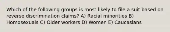 Which of the following groups is most likely to file a suit based on reverse discrimination claims? A) Racial minorities B) Homosexuals C) Older workers D) Women E) Caucasians