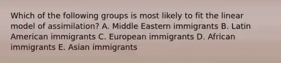 Which of the following groups is most likely to fit the linear model of assimilation? A. Middle Eastern immigrants B. Latin American immigrants C. European immigrants D. African immigrants E. Asian immigrants