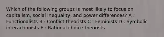 Which of the following groups is most likely to focus on capitalism, social inequality, and power differences? A : Functionalists B : Conflict theorists C : Feminists D : Symbolic interactionists E : Rational choice theorists