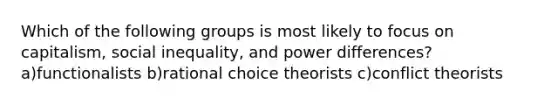 Which of the following groups is most likely to focus on capitalism, social inequality, and power differences? a)functionalists b)rational choice theorists c)conflict theorists