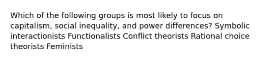 Which of the following groups is most likely to focus on capitalism, social inequality, and power differences? Symbolic interactionists Functionalists Conflict theorists Rational choice theorists Feminists