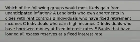 Which of the following groups would most likely gain from unanticipated inflation? A Landlords who own apartments in cities with rent controls B Individuals who have fixed retirement incomes C Individuals who earn high incomes D Individuals who have borrowed money at fixed interest rates E Banks that have loaned all excess reserves at a fixed interest rate