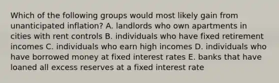 Which of the following groups would most likely gain from unanticipated inflation? A. landlords who own apartments in cities with rent controls B. individuals who have fixed retirement incomes C. individuals who earn high incomes D. individuals who have borrowed money at fixed interest rates E. banks that have loaned all excess reserves at a fixed interest rate