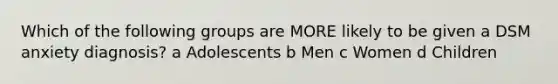 Which of the following groups are MORE likely to be given a DSM anxiety diagnosis? a Adolescents b Men c Women d Children