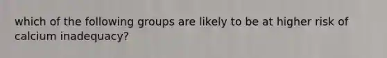 which of the following groups are likely to be at higher risk of calcium inadequacy?