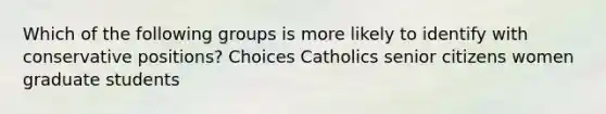 Which of the following groups is more likely to identify with conservative positions? Choices Catholics senior citizens women graduate students