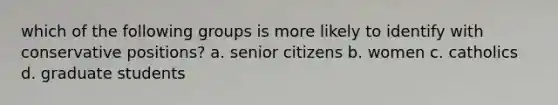 which of the following groups is more likely to identify with conservative positions? a. senior citizens b. women c. catholics d. graduate students