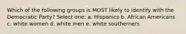 Which of the following groups is MOST likely to identify with the Democratic Party? Select one: a. Hispanics b. African Americans c. white women d. white men e. white southerners