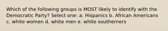 Which of the following groups is MOST likely to identify with the Democratic Party? Select one: a. Hispanics b. African Americans c. white women d. white men e. white southerners