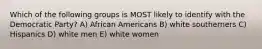 Which of the following groups is MOST likely to identify with the Democratic Party? A) African Americans B) white southerners C) Hispanics D) white men E) white women