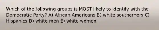 Which of the following groups is MOST likely to identify with the Democratic Party? A) African Americans B) white southerners C) Hispanics D) white men E) white women