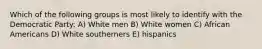 Which of the following groups is most likely to identify with the Democratic Party: A) White men B) White women C) African Americans D) White southerners E) hispanics