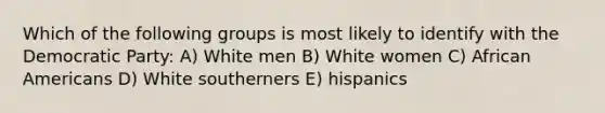 Which of the following groups is most likely to identify with the Democratic Party: A) White men B) White women C) African Americans D) White southerners E) hispanics